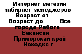 Интернет-магазин набирает менеджеров › Возраст от ­ 18 › Возраст до ­ 58 - Все города Работа » Вакансии   . Приморский край,Находка г.